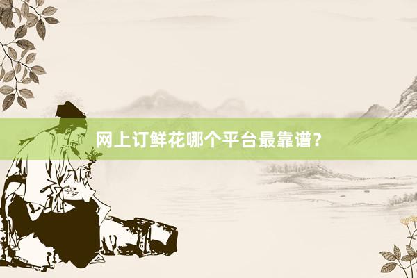 网上订鲜花哪个平台最靠谱？