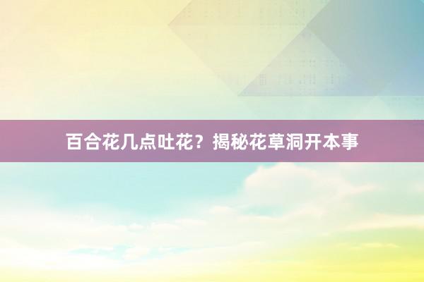 百合花几点吐花？揭秘花草洞开本事